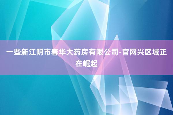 一些新江阴市春华大药房有限公司-官网兴区域正在崛起