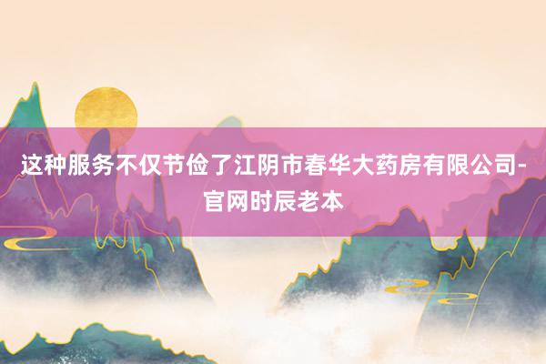 这种服务不仅节俭了江阴市春华大药房有限公司-官网时辰老本