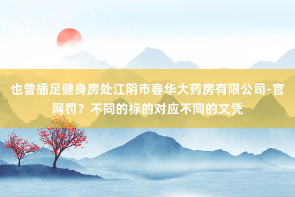也曾插足健身房处江阴市春华大药房有限公司-官网罚？不同的标的对应不同的文凭