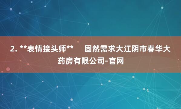 2. **表情接头师** 固然需求大江阴市春华大药房有限公司-官网