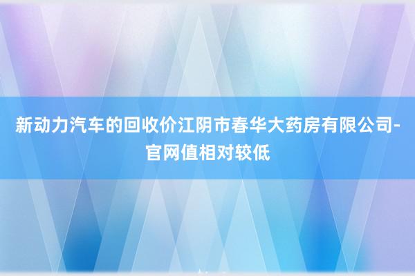 新动力汽车的回收价江阴市春华大药房有限公司-官网值相对较低