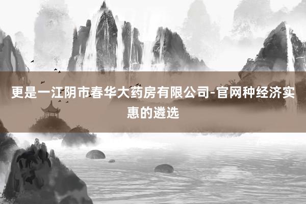 更是一江阴市春华大药房有限公司-官网种经济实惠的遴选
